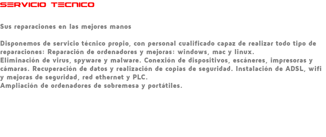 SERVICIO TECNICO Sus reparaciones en las mejores manos Disponemos de servicio técnico propio, con personal cualificado capaz de realizar todo tipo de reparaciones: Reparación de ordenadores y mejoras: windows, mac y linux. Eliminación de virus, spyware y malware. Conexión de dispositivos, escáneres, impresoras y cámaras. Recuperación de datos y realización de copias de seguridad. Instalación de ADSL, wifi y mejoras de seguridad, red ethernet y PLC. Ampliación de ordenadores de sobremesa y portátiles. 