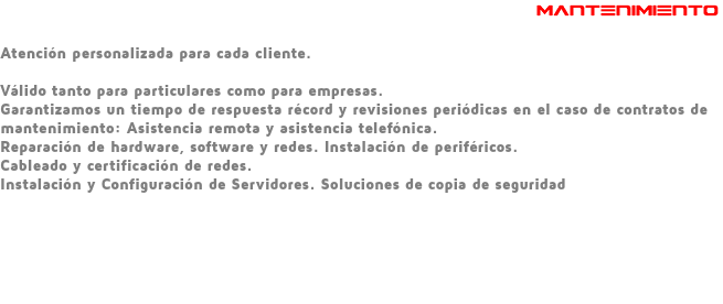  MANTENIMIENTO Atención personalizada para cada cliente. Válido tanto para particulares como para empresas. Garantizamos un tiempo de respuesta récord y revisiones periódicas en el caso de contratos de mantenimiento: Asistencia remota y asistencia telefónica. Reparación de hardware, software y redes. Instalación de periféricos. Cableado y certificación de redes. Instalación y Configuración de Servidores. Soluciones de copia de seguridad 