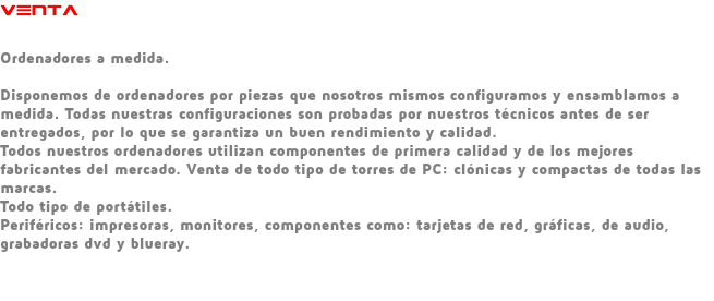 VENTA Ordenadores a medida. Disponemos de ordenadores por piezas que nosotros mismos configuramos y ensamblamos a medida. Todas nuestras configuraciones son probadas por nuestros técnicos antes de ser entregados, por lo que se garantiza un buen rendimiento y calidad. Todos nuestros ordenadores utilizan componentes de primera calidad y de los mejores fabricantes del mercado. Venta de todo tipo de torres de PC: clónicas y compactas de todas las marcas. Todo tipo de portátiles. Periféricos: impresoras, monitores, componentes como: tarjetas de red, gráficas, de audio, grabadoras dvd y blueray. 