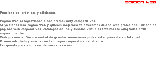  EDICION WEB Funcionales, prácticas y eficientes Página web autogestionable con precios muy competitivos. Si ya tienes una página web y quieres mejorarla te ofrecemos diseño web profesional, diseño de páginas web corporativas, catálogos online y tiendas virtuales totalmente adaptadas a tus requerimientos. Web presencial Sin necesidad de grandes inversiones podrá estar presente en Internet. Diseño adaptado y acorde con la imagen corporativa del cliente. Escaparate para empresas de nueva creación. 