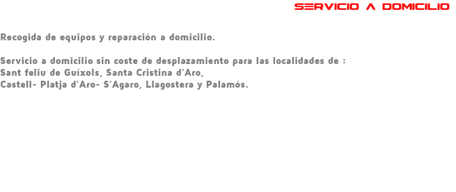  SERVICIO A DOMICILIO Recogida de equipos y reparación a domicilio. Servicio a domicilio sin coste de desplazamiento para las localidades de : Sant feliu de Guíxols, Santa Cristina d'Aro, Castell- Platja d'Aro- S'Agaro, Llagostera y Palamós. 