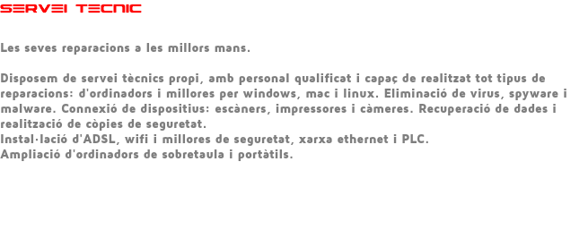 SERVEI TECNIC Les seves reparacions a les millors mans. Disposem de servei tècnics propi, amb personal qualificat i capaç de realitzat tot tipus de reparacions: d'ordinadors i millores per windows, mac i linux. Eliminació de virus, spyware i malware. Connexió de dispositius: escàners, impressores i càmeres. Recuperació de dades i realització de còpies de seguretat. Instal·lació d'ADSL, wifi i millores de seguretat, xarxa ethernet i PLC. Ampliació d'ordinadors de sobretaula i portàtils. 