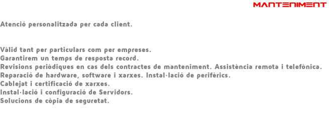  MANTENIMENT Atenció personalitzada per cada client. Vàlid tant per particulars com per empreses. Garantirem un temps de resposta record. Revisions periòdiques en cas dels contractes de manteniment. Assistència remota i telefònica. Reparació de hardware, software i xarxes. Instal·lació de perifèrics. Cablejat i certificació de xarxes. Instal·lació i configuració de Servidors. Solucions de còpia de seguretat. 