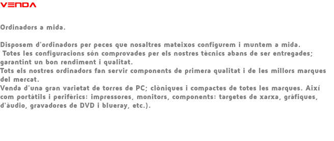 VENDA Ordinadors a mida. Disposem d'ordinadors per peces que nosaltres mateixos configurem i muntem a mida. Totes les configuracions són comprovades per els nostres tècnics abans de ser entregades; garantint un bon rendiment i qualitat. Tots els nostres ordinadors fan servir components de primera qualitat i de les millors marques del mercat. Venda d'una gran varietat de torres de PC; clòniques i compactes de totes les marques. Així com portàtils i perifèrics: impressores, monitors, components: targetes de xarxa, gràfiques, d'àudio, gravadores de DVD i blueray, etc.). 