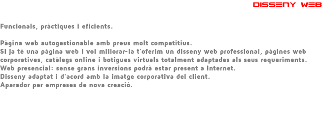  DISSENY WEB Funcionals, pràctiques i eficients. Pàgina web autogestionable amb preus molt competitius. Si ja té una pàgina web i vol millorar-la t'oferim un disseny web professional, pàgines web corporatives, catàlegs online i botigues virtuals totalment adaptades als seus requeriments. Web presencial: sense grans inversions podrà estar present a Internet. Disseny adaptat i d'acord amb la imatge corporativa del client. Aparador per empreses de nova creació. 