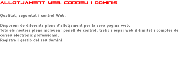 ALLOTJAMENT WEB, CORREU I DOMINIS Qualitat, seguretat i control Web. Disposem de diferents plans d'allotjament per la seva pàgina web. Tots els nostres plans inclouen: panell de control, tràfic i espai web il·limitat i comptes de correu electrònic professional. Registre i gestió del seu domini. 