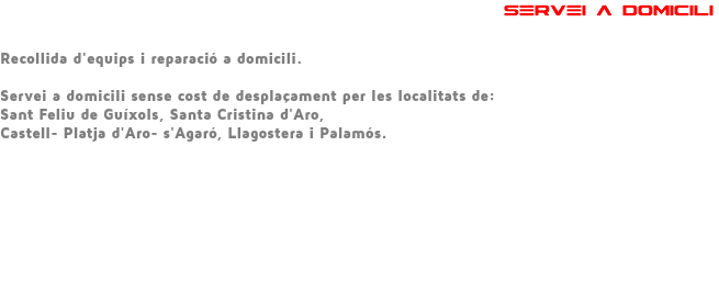  SERVEI A DOMICILI Recollida d'equips i reparació a domicili. Servei a domicili sense cost de desplaçament per les localitats de: Sant Feliu de Guíxols, Santa Cristina d'Aro, Castell- Platja d'Aro- s'Agaró, Llagostera i Palamós. 